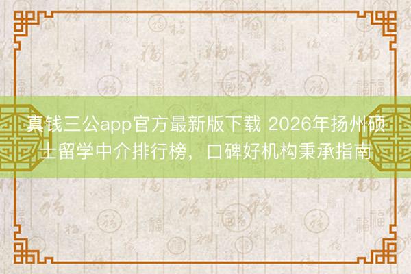 真钱三公app官方最新版下载 2026年扬州硕士留学中介排行榜，口碑好机构秉承指南
