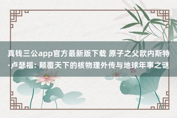 真钱三公app官方最新版下载 原子之父欧内斯特·卢瑟福: 颠覆天下的核物理外传与地球年事之谜