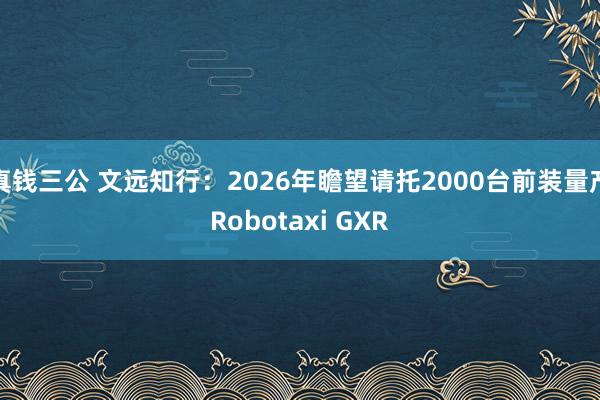 真钱三公 文远知行：2026年瞻望请托2000台前装量产Robotaxi GXR