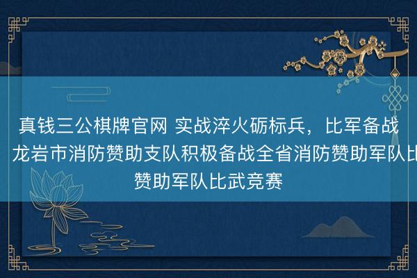真钱三公棋牌官网 实战淬火砺标兵，比军备战展担当！龙岩市消防赞助支队积极备战全省消防赞助军队比武竞赛
